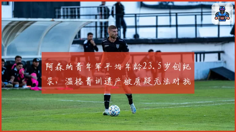 阿森纳青年军平均年龄23.5岁创纪录，温格青训遗产被质疑无法对抗英超中游球队