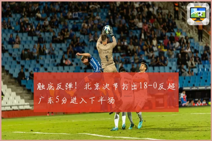 触底反弹！北京次节打出18-0反超广东5分进入下半场