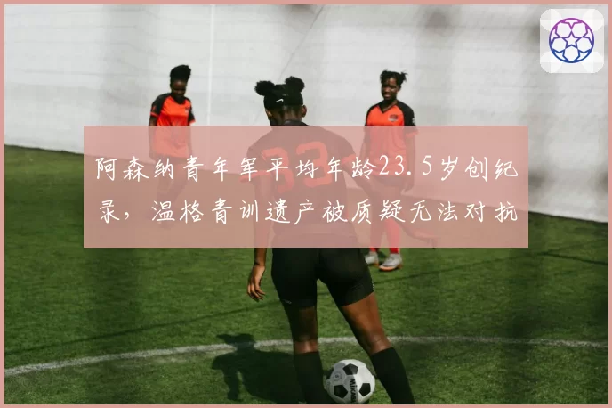 阿森纳青年军平均年龄23.5岁创纪录，温格青训遗产被质疑无法对抗英超中游球队
