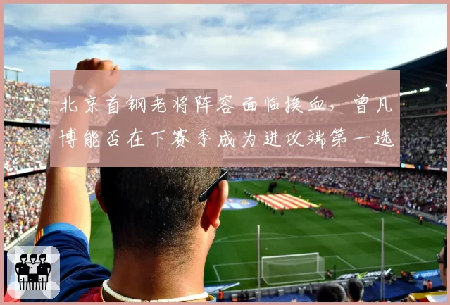 北京首钢老将阵容面临换血，曾凡博能否在下赛季成为进攻端第一选择