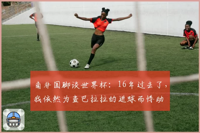 南非国脚谈世界杯：16年过去了，我依然为查巴拉拉的进球而悸动
