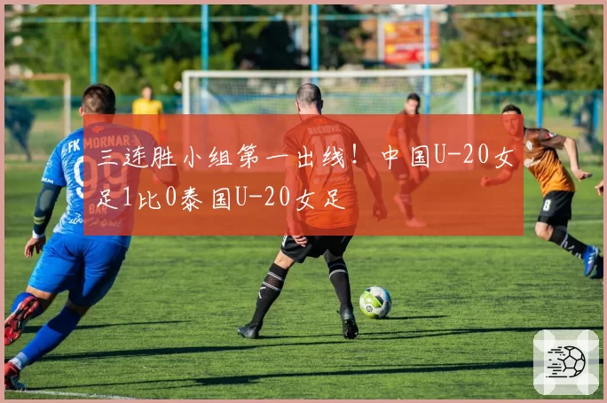 三连胜小组第一出线!中国U-20女足1比0泰国U-20女足