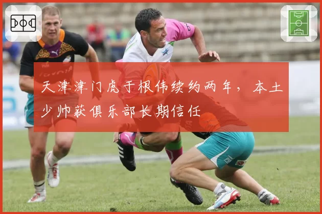 天津津门虎于根伟续约两年，本土少帅获俱乐部长期信任