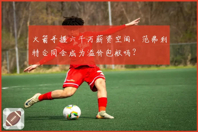 火箭手握六千万薪资空间，范弗利特合同会成为溢价包袱吗？